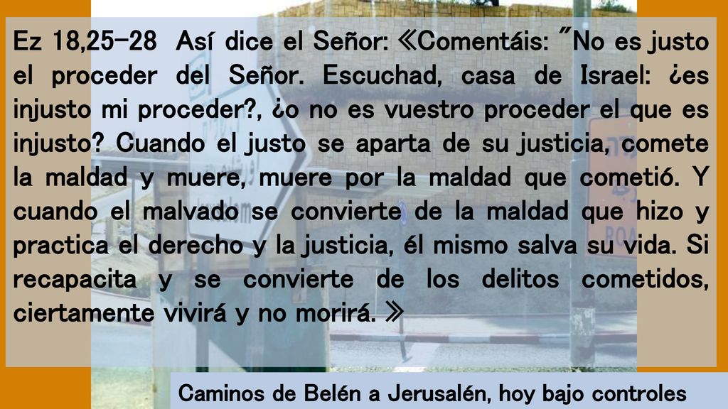 Ez 18,25-28 Así dice el Señor: «Comentáis: No es justo el proceder del Señor. Escuchad, casa de Israel: ¿es injusto mi proceder , ¿o no es vuestro proceder el que es injusto Cuando el justo se aparta de su justicia, comete la maldad y muere, muere por la maldad que cometió. Y cuando el malvado se convierte de la maldad que hizo y practica el derecho y la justicia, él mismo salva su vida. Si recapacita y se convierte de los delitos cometidos, ciertamente vivirá y no morirá. »