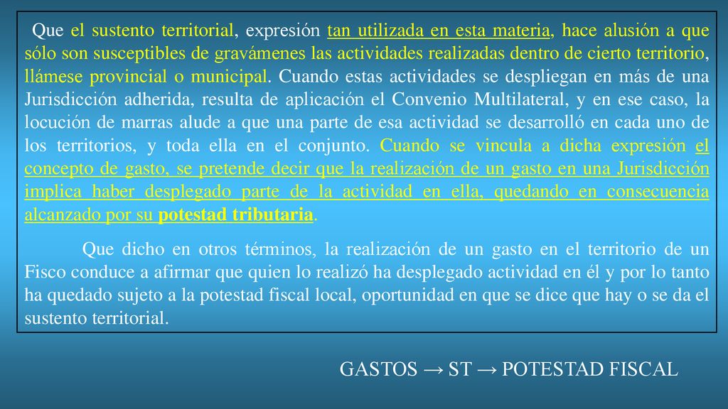 Que el sustento territorial, expresión tan utilizada en esta materia, hace alusión a que sólo son susceptibles de gravámenes las actividades realizadas dentro de cierto territorio, llámese provincial o municipal. Cuando estas actividades se despliegan en más de una Jurisdicción adherida, resulta de aplicación el Convenio Multilateral, y en ese caso, la locución de marras alude a que una parte de esa actividad se desarrolló en cada uno de los territorios, y toda ella en el conjunto. Cuando se vincula a dicha expresión el concepto de gasto, se pretende decir que la realización de un gasto en una Jurisdicción implica haber desplegado parte de la actividad en ella, quedando en consecuencia alcanzado por su potestad tributaria.