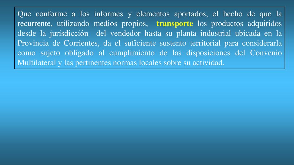Que conforme a los informes y elementos aportados, el hecho de que la recurrente, utilizando medios propios, transporte los productos adquiridos desde la jurisdicción del vendedor hasta su planta industrial ubicada en la Provincia de Corrientes, da el suficiente sustento territorial para considerarla como sujeto obligado al cumplimiento de las disposiciones del Convenio Multilateral y las pertinentes normas locales sobre su actividad.