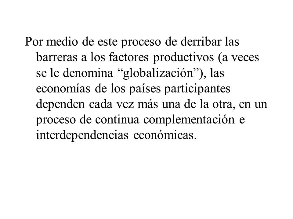Por medio de este proceso de derribar las barreras a los factores productivos (a veces se le denomina globalización ), las economías de los países participantes dependen cada vez más una de la otra, en un proceso de continua complementación e interdependencias económicas.
