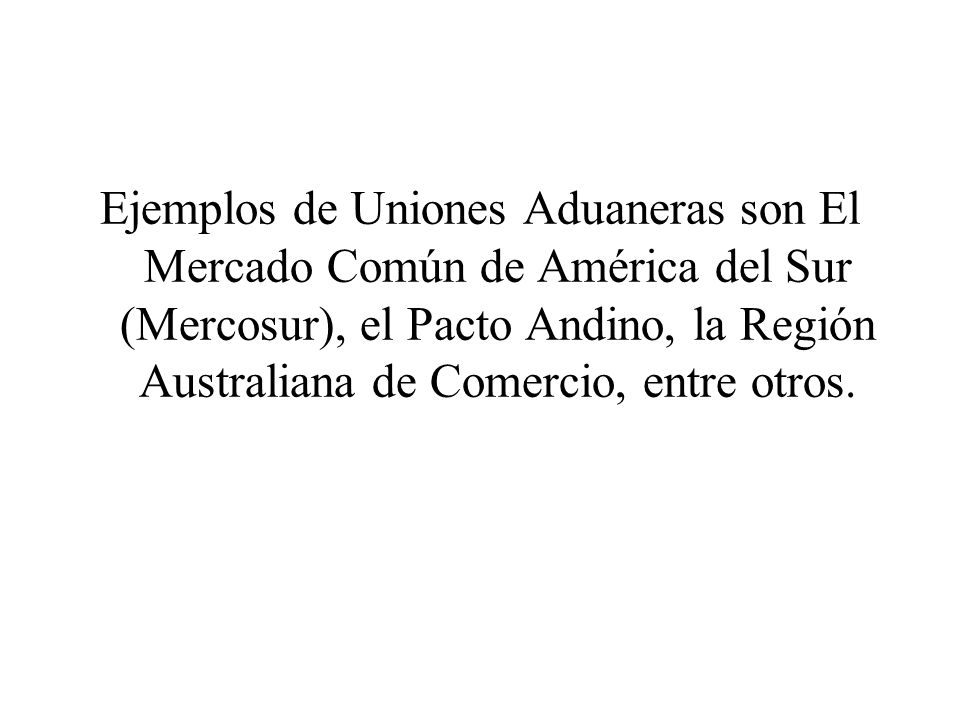 Ejemplos de Uniones Aduaneras son El Mercado Común de América del Sur (Mercosur), el Pacto Andino, la Región Australiana de Comercio, entre otros.
