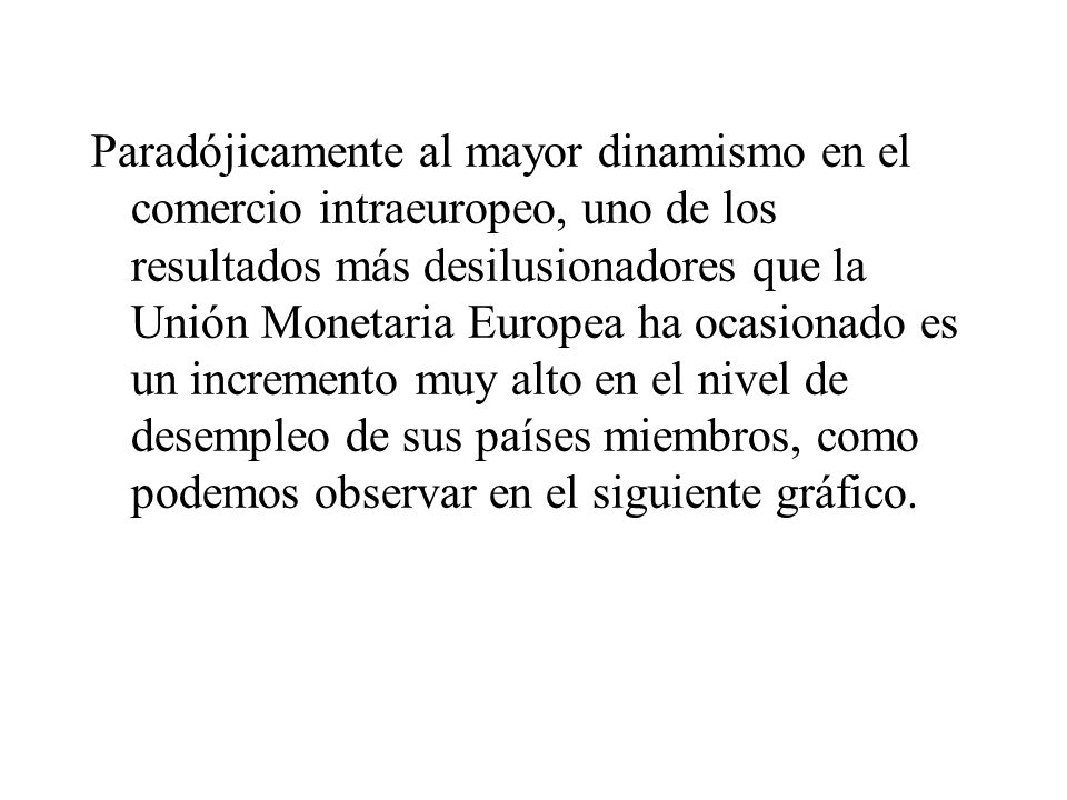 Paradójicamente al mayor dinamismo en el comercio intraeuropeo, uno de los resultados más desilusionadores que la Unión Monetaria Europea ha ocasionado es un incremento muy alto en el nivel de desempleo de sus países miembros, como podemos observar en el siguiente gráfico.