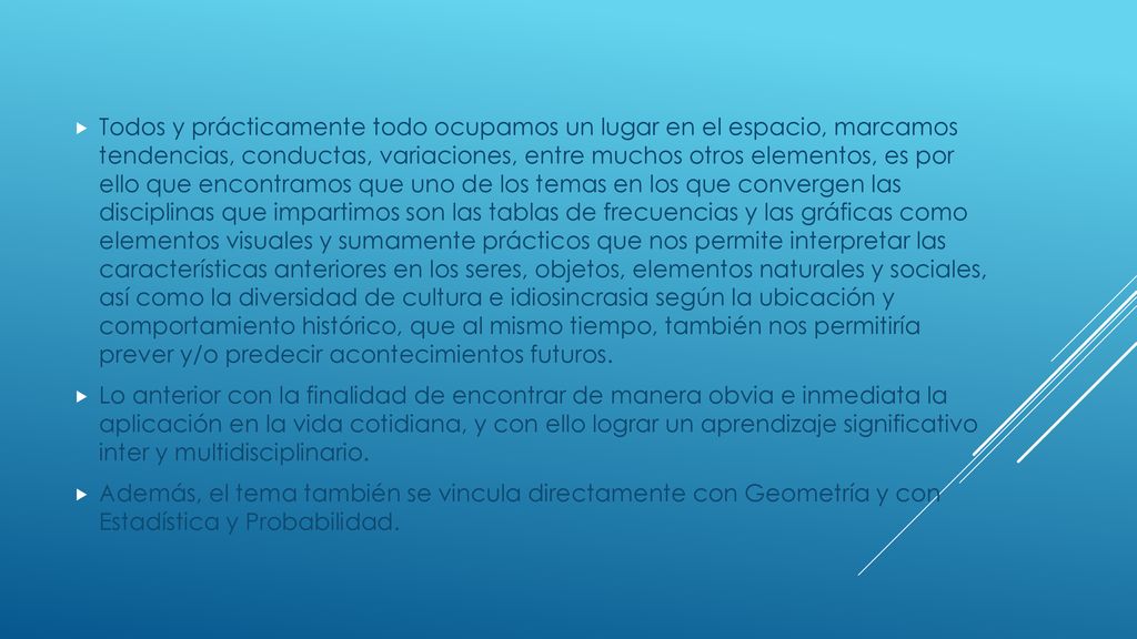 Todos y prácticamente todo ocupamos un lugar en el espacio, marcamos tendencias, conductas, variaciones, entre muchos otros elementos, es por ello que encontramos que uno de los temas en los que convergen las disciplinas que impartimos son las tablas de frecuencias y las gráficas como elementos visuales y sumamente prácticos que nos permite interpretar las características anteriores en los seres, objetos, elementos naturales y sociales, así como la diversidad de cultura e idiosincrasia según la ubicación y comportamiento histórico, que al mismo tiempo, también nos permitiría prever y/o predecir acontecimientos futuros.