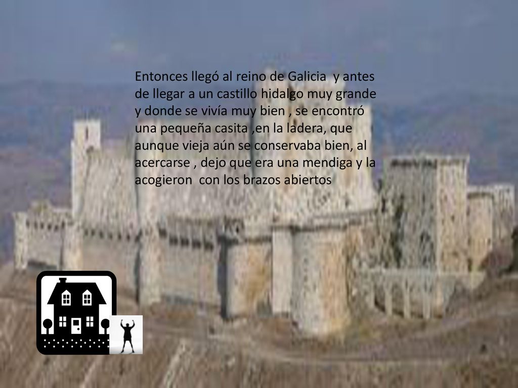 Entonces llegó al reino de Galicia y antes de llegar a un castillo hidalgo muy grande y donde se vivía muy bien , se encontró una pequeña casita ,en la ladera, que aunque vieja aún se conservaba bien, al acercarse , dejo que era una mendiga y la acogieron con los brazos abiertos