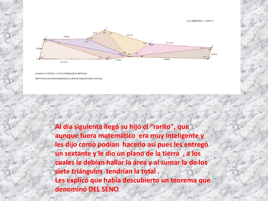 Al día siguiente llegó su hijo el rarito , que aunque fuera matemático era muy inteligente y les dijo como podían hacerlo así pues les entregó un sextante y le dio un plano de la tierra , a los cuales le debían hallar la área y al sumar la de los siete triángulos tendrían la total .