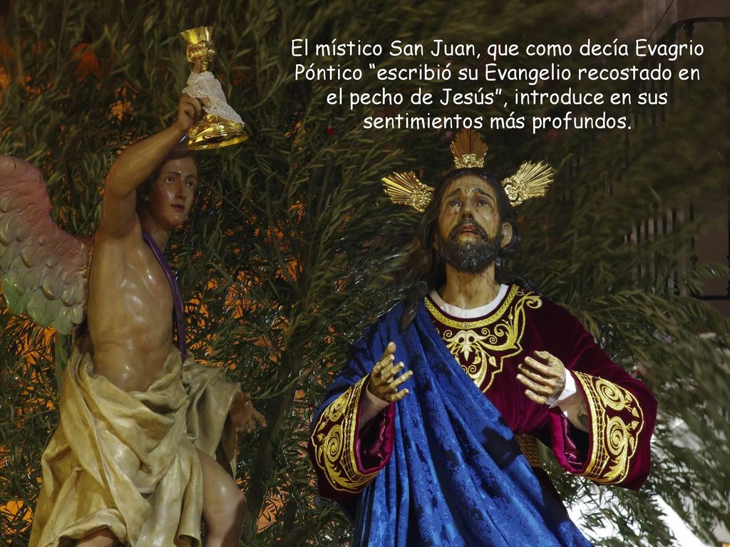 El místico San Juan, que como decía Evagrio Póntico escribió su Evangelio recostado en el pecho de Jesús , introduce en sus sentimientos más profundos.