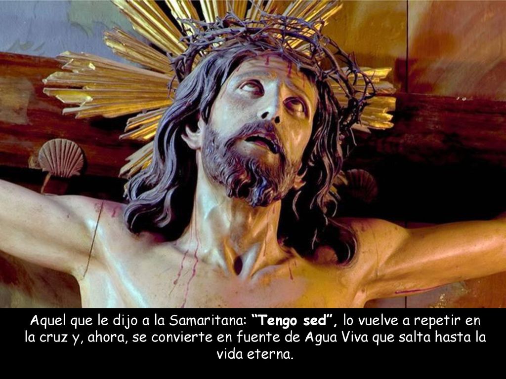 Aquel que le dijo a la Samaritana: Tengo sed , lo vuelve a repetir en la cruz y, ahora, se convierte en fuente de Agua Viva que salta hasta la vida eterna.