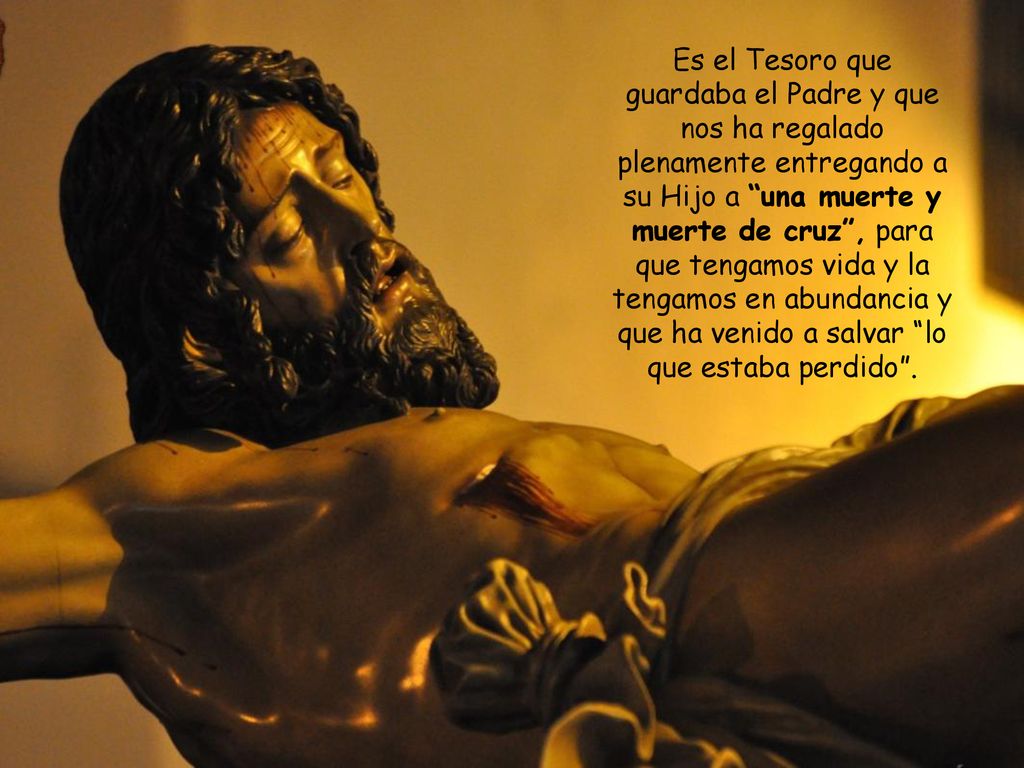 Es el Tesoro que guardaba el Padre y que nos ha regalado plenamente entregando a su Hijo a una muerte y muerte de cruz , para que tengamos vida y la tengamos en abundancia y que ha venido a salvar lo que estaba perdido .