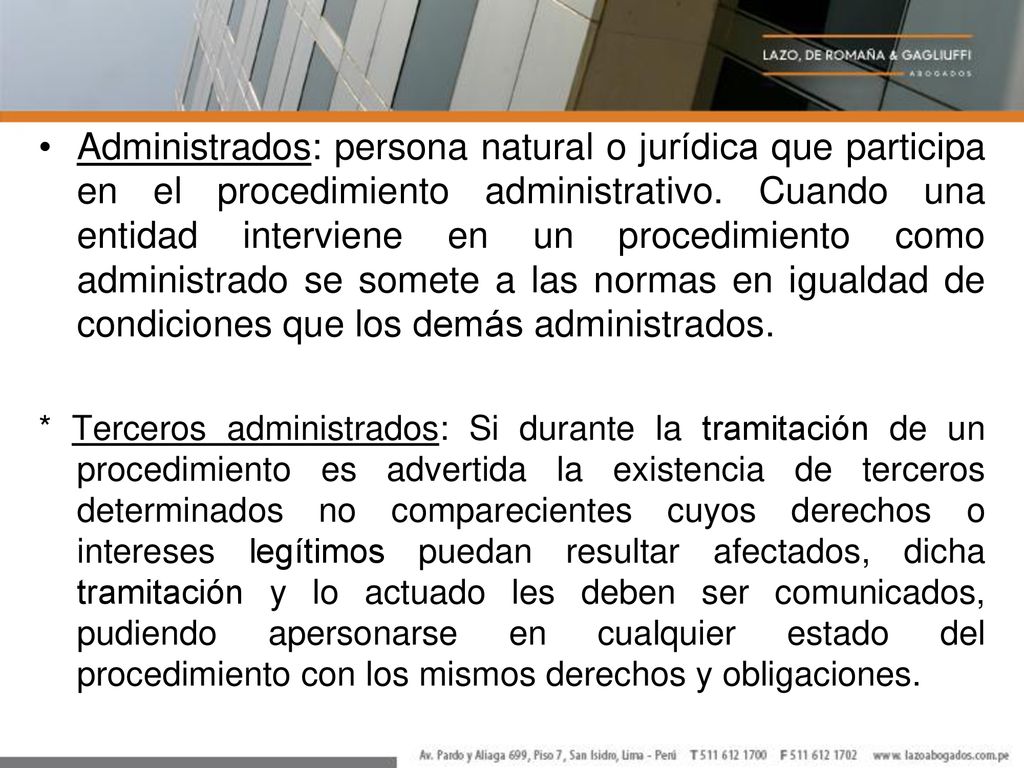Administrados: persona natural o jurídica que participa en el procedimiento administrativo. Cuando una entidad interviene en un procedimiento como administrado se somete a las normas en igualdad de condiciones que los demás administrados.