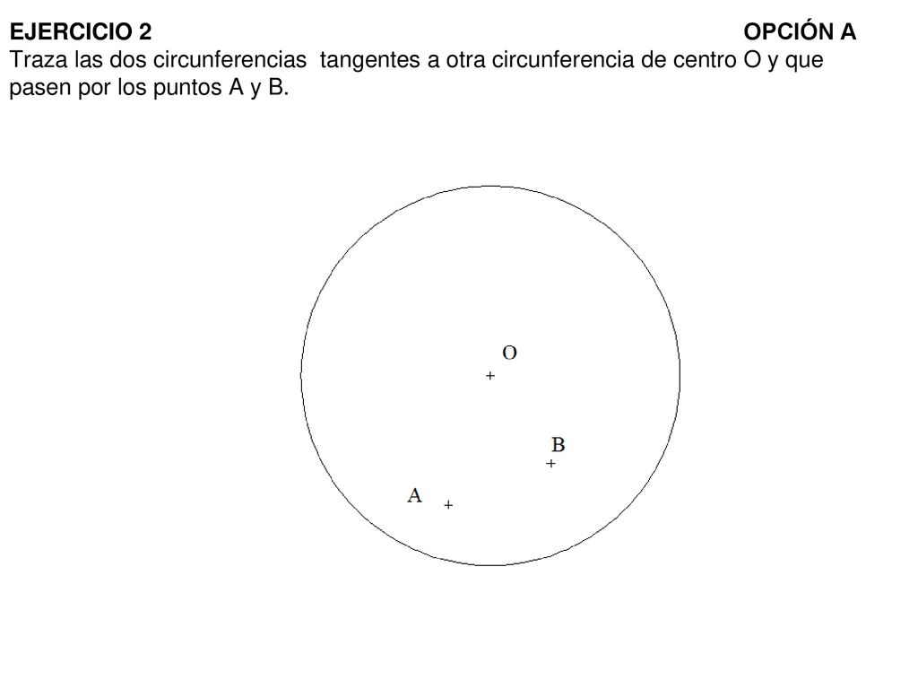 EJERCICIO 2 OPCIÓN A Traza las dos circunferencias tangentes a otra circunferencia de centro O y que pasen por los puntos A y B.