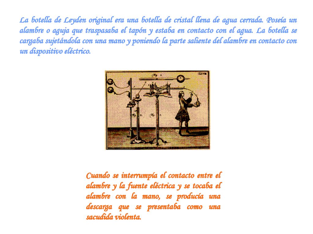 La botella de Leyden original era una botella de cristal llena de agua cerrada. Poseía un alambre o aguja que traspasaba el tapón y estaba en contacto con el agua. La botella se cargaba sujetándola con una mano y poniendo la parte saliente del alambre en contacto con un dispositivo eléctrico.