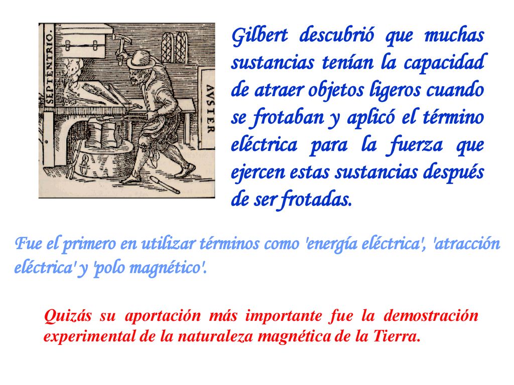 Gilbert descubrió que muchas sustancias tenían la capacidad de atraer objetos ligeros cuando se frotaban y aplicó el término eléctrica para la fuerza que ejercen estas sustancias después de ser frotadas.