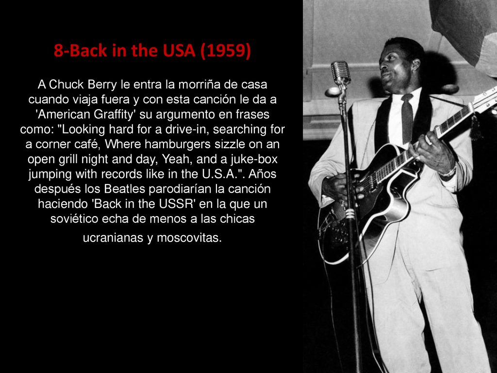8-Back in the USA (1959) A Chuck Berry le entra la morriña de casa cuando viaja fuera y con esta canción le da a American Graffity su argumento en frases como: Looking hard for a drive-in, searching for a corner café, Where hamburgers sizzle on an open grill night and day, Yeah, and a juke-box jumping with records like in the U.S.A. .