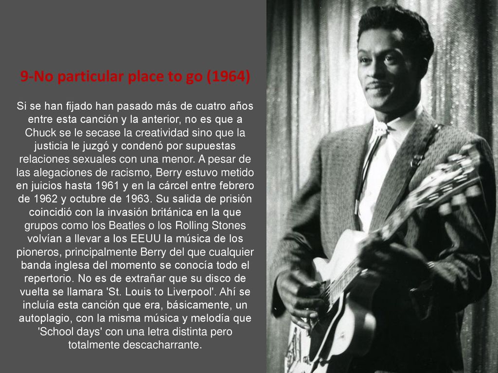 9-No particular place to go (1964) Si se han fijado han pasado más de cuatro años entre esta canción y la anterior, no es que a Chuck se le secase la creatividad sino que la justicia le juzgó y condenó por supuestas relaciones sexuales con una menor.