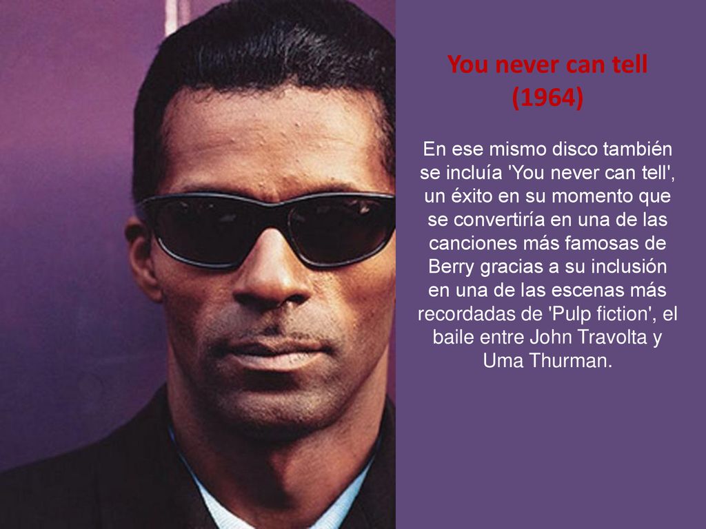 You never can tell (1964) En ese mismo disco también se incluía You never can tell , un éxito en su momento que se convertiría en una de las canciones más famosas de Berry gracias a su inclusión en una de las escenas más recordadas de Pulp fiction , el baile entre John Travolta y Uma Thurman.