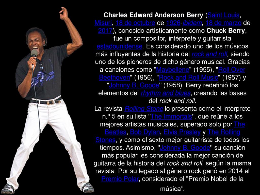 Charles Edward Anderson Berry (Saint Louis, Misuri, 18 de octubre de 1926-ibidem, 18 de marzo de 2017),​ conocido artísticamente como Chuck Berry, fue un compositor, intérprete y guitarrista estadounidense. Es considerado uno de los músicos más influyentes de la historia del rock and roll,​ siendo uno de los pioneros de dicho género musical. Gracias a canciones como Maybellene (1955), Roll Over Beethoven (1956), Rock and Roll Music (1957) y Johnny B. Goode (1958), Berry redefinió los elementos del rhythm and blues, creando las bases del rock and roll.​