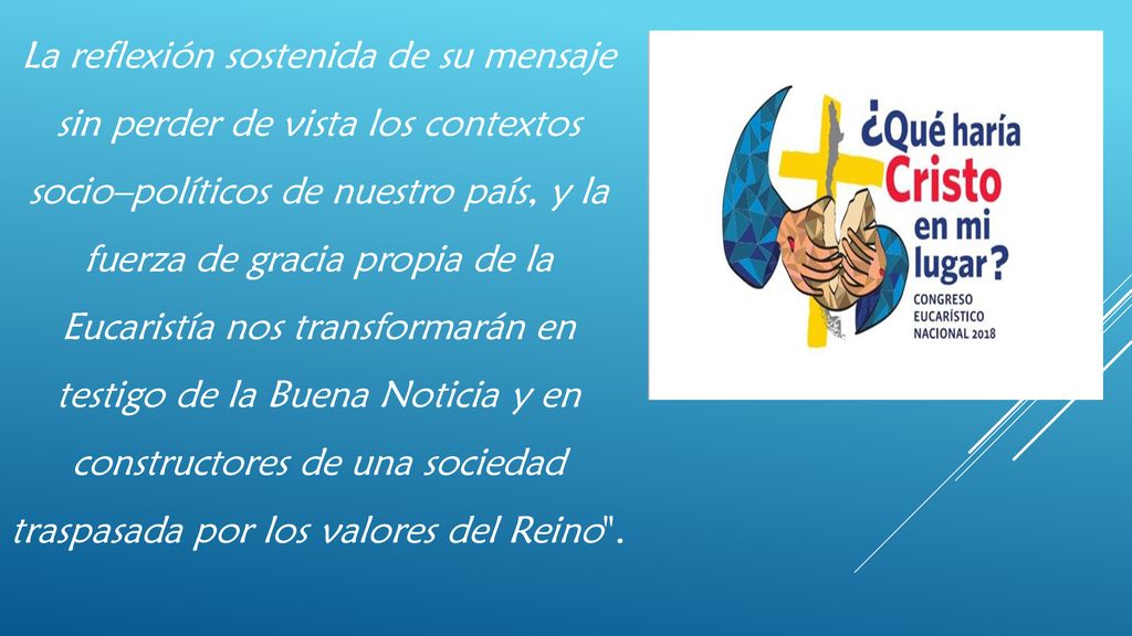La reflexión sostenida de su mensaje sin perder de vista los contextos socio–políticos de nuestro país, y la fuerza de gracia propia de la Eucaristía nos transformarán en testigo de la Buena Noticia y en constructores de una sociedad traspasada por los valores del Reino .