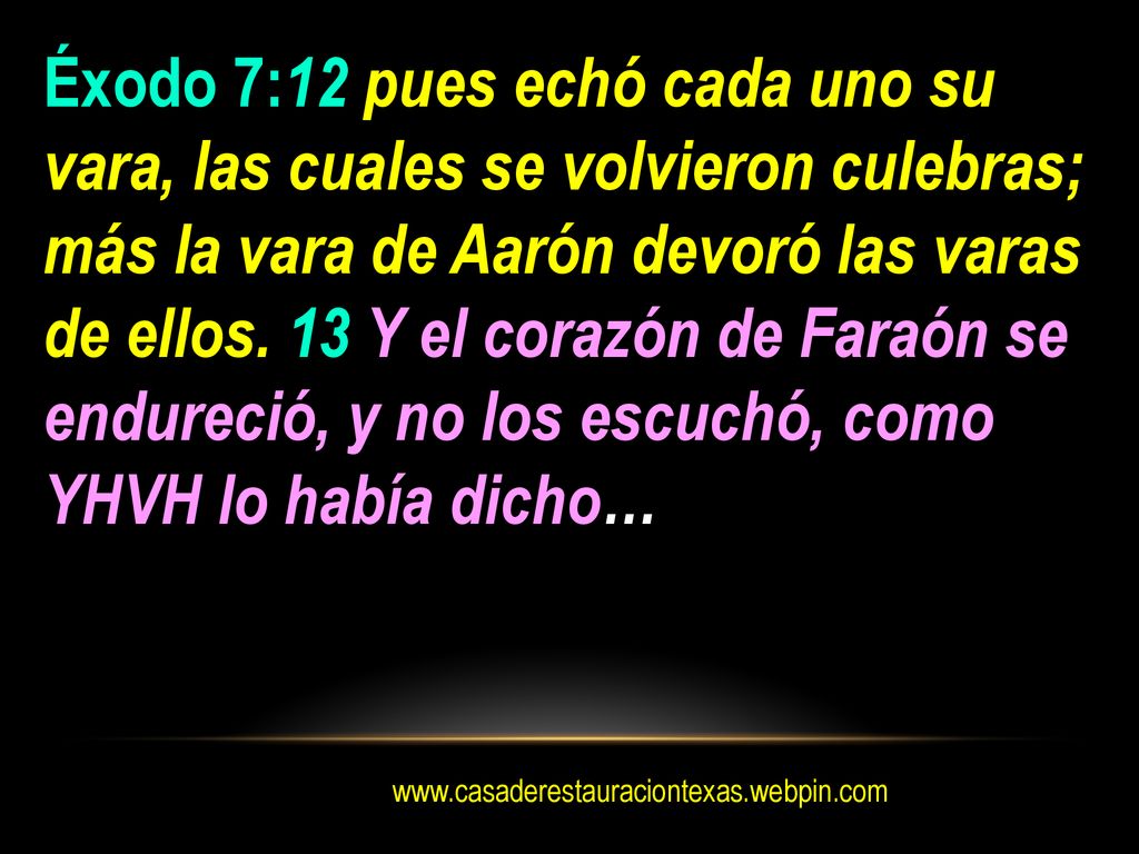 Éxodo 7:12 pues echó cada uno su vara, las cuales se volvieron culebras; más la vara de Aarón devoró las varas de ellos. 13 Y el corazón de Faraón se endureció, y no los escuchó, como YHVH lo había dicho…