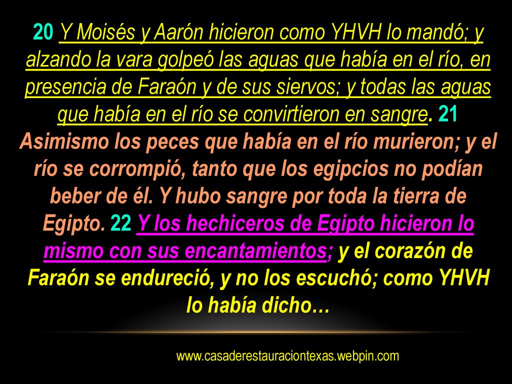 20 Y Moisés y Aarón hicieron como YHVH lo mandó; y alzando la vara golpeó las aguas que había en el río, en presencia de Faraón y de sus siervos; y todas las aguas que había en el río se convirtieron en sangre. 21 Asimismo los peces que había en el río murieron; y el río se corrompió, tanto que los egipcios no podían beber de él. Y hubo sangre por toda la tierra de Egipto. 22 Y los hechiceros de Egipto hicieron lo mismo con sus encantamientos; y el corazón de Faraón se endureció, y no los escuchó; como YHVH lo había dicho…