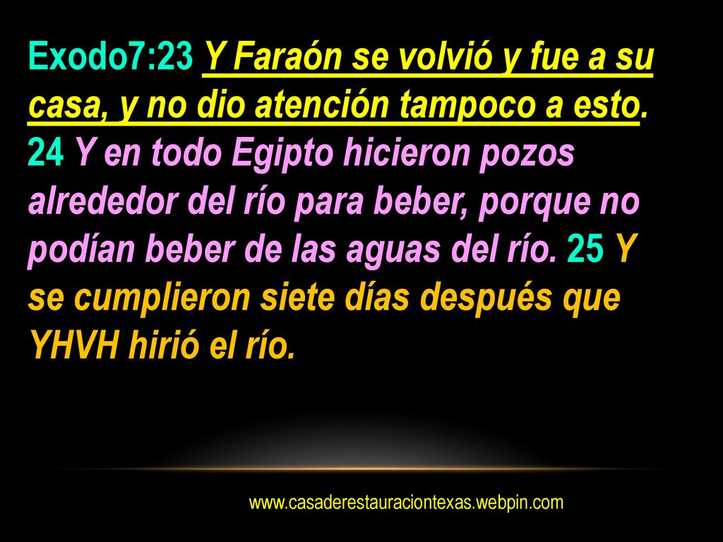 Exodo7:23 Y Faraón se volvió y fue a su casa, y no dio atención tampoco a esto. 24 Y en todo Egipto hicieron pozos alrededor del río para beber, porque no podían beber de las aguas del río. 25 Y se cumplieron siete días después que YHVH hirió el río.