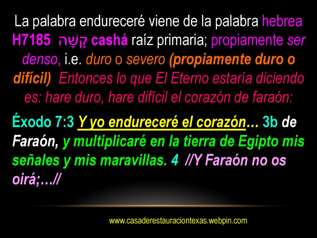 La palabra endureceré viene de la palabra hebrea H7185 קָשָׁה cashá raíz primaria; propiamente ser denso, i.e. duro o severo (propiamente duro o difícil) Entonces lo que El Eterno estaría diciendo es: hare duro, hare difícil el corazón de faraón: