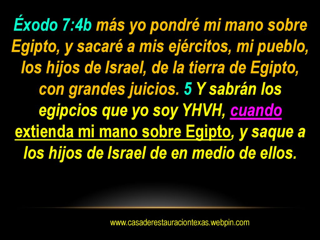 Éxodo 7:4b más yo pondré mi mano sobre Egipto, y sacaré a mis ejércitos, mi pueblo, los hijos de Israel, de la tierra de Egipto, con grandes juicios. 5 Y sabrán los egipcios que yo soy YHVH, cuando extienda mi mano sobre Egipto, y saque a los hijos de Israel de en medio de ellos.
