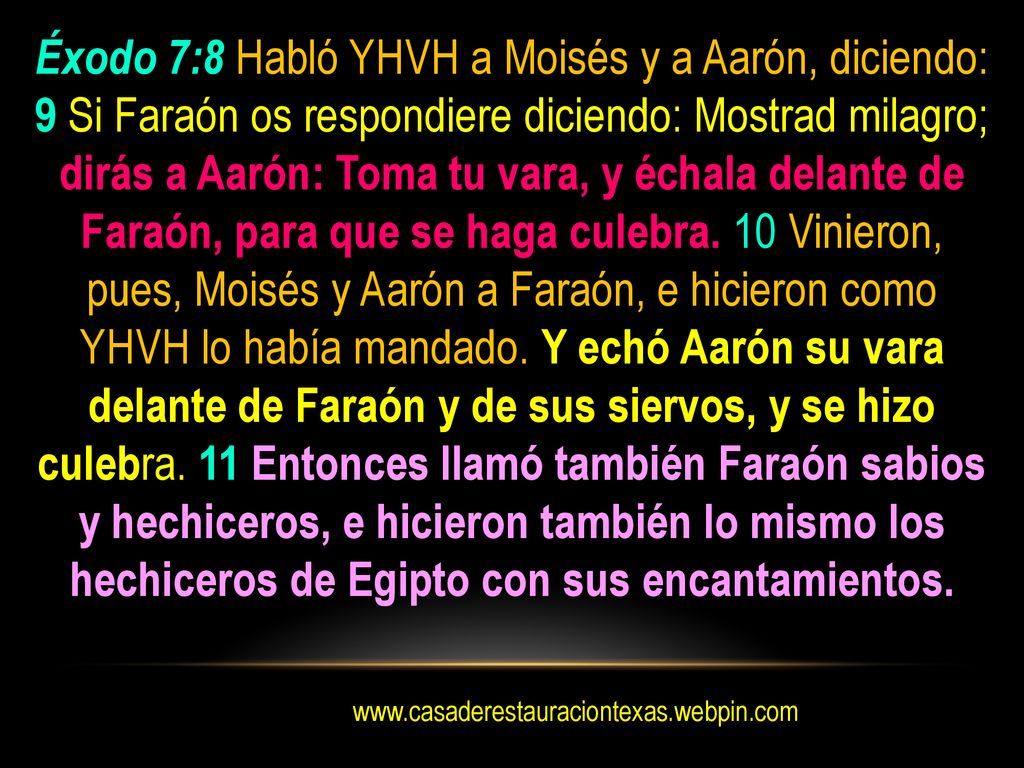 Éxodo 7:8 Habló YHVH a Moisés y a Aarón, diciendo: 9 Si Faraón os respondiere diciendo: Mostrad milagro; dirás a Aarón: Toma tu vara, y échala delante de Faraón, para que se haga culebra. 10 Vinieron, pues, Moisés y Aarón a Faraón, e hicieron como YHVH lo había mandado. Y echó Aarón su vara delante de Faraón y de sus siervos, y se hizo culebra. 11 Entonces llamó también Faraón sabios y hechiceros, e hicieron también lo mismo los hechiceros de Egipto con sus encantamientos.