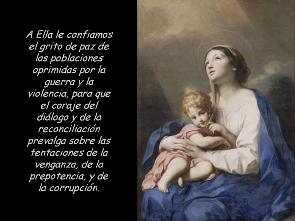 A Ella le confiamos el grito de paz de las poblaciones oprimidas por la guerra y la violencia, para que el coraje del diálogo y de la reconciliación prevalga sobre las tentaciones de la venganza, de la prepotencia, y de la corrupción.