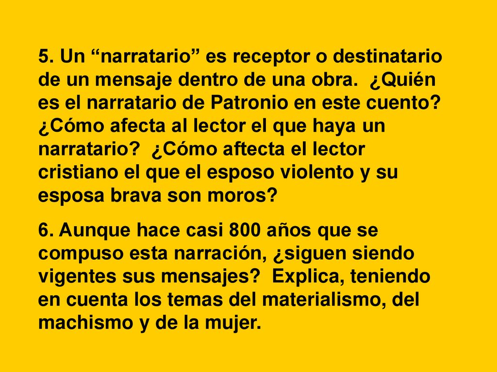 5. Un narratario es receptor o destinatario de un mensaje dentro de una obra. ¿Quién es el narratario de Patronio en este cuento ¿Cómo afecta al lector el que haya un narratario ¿Cómo aftecta el lector cristiano el que el esposo violento y su esposa brava son moros