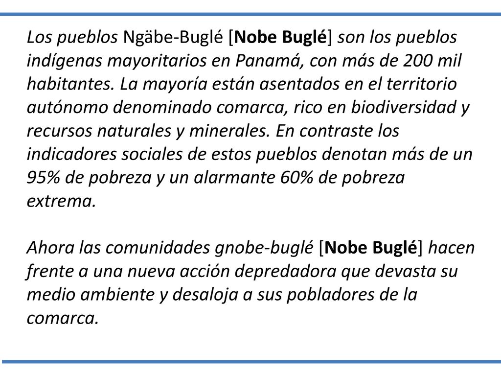 Los pueblos Ngäbe-Buglé [Nobe Buglé] son los pueblos indígenas mayoritarios en Panamá, con más de 200 mil habitantes. La mayoría están asentados en el territorio autónomo denominado comarca, rico en biodiversidad y recursos naturales y minerales. En contraste los indicadores sociales de estos pueblos denotan más de un 95% de pobreza y un alarmante 60% de pobreza extrema.