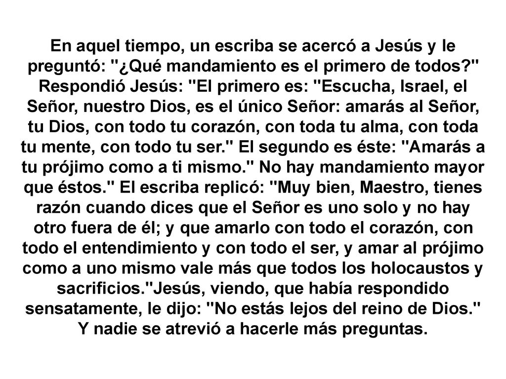 En aquel tiempo, un escriba se acercó a Jesús y le preguntó: ¿Qué mandamiento es el primero de todos Respondió Jesús: El primero es: Escucha, Israel, el Señor, nuestro Dios, es el único Señor: amarás al Señor, tu Dios, con todo tu corazón, con toda tu alma, con toda tu mente, con todo tu ser. El segundo es éste: Amarás a tu prójimo como a ti mismo. No hay mandamiento mayor que éstos. El escriba replicó: Muy bien, Maestro, tienes razón cuando dices que el Señor es uno solo y no hay otro fuera de él; y que amarlo con todo el corazón, con todo el entendimiento y con todo el ser, y amar al prójimo como a uno mismo vale más que todos los holocaustos y sacrificios. Jesús, viendo, que había respondido sensatamente, le dijo: No estás lejos del reino de Dios. Y nadie se atrevió a hacerle más preguntas.