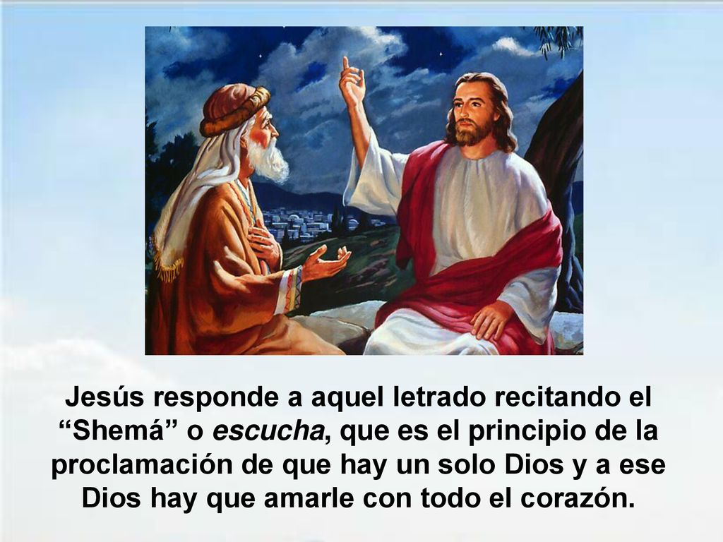 Jesús responde a aquel letrado recitando el Shemá o escucha, que es el principio de la proclamación de que hay un solo Dios y a ese Dios hay que amarle con todo el corazón.