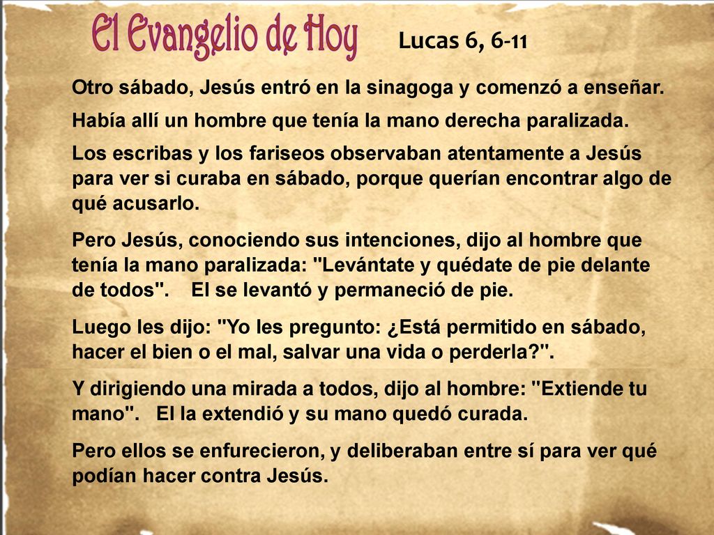 Lucas 6, 6-11 Otro sábado, Jesús entró en la sinagoga y comenzó a enseñar. Había allí un hombre que tenía la mano derecha paralizada.