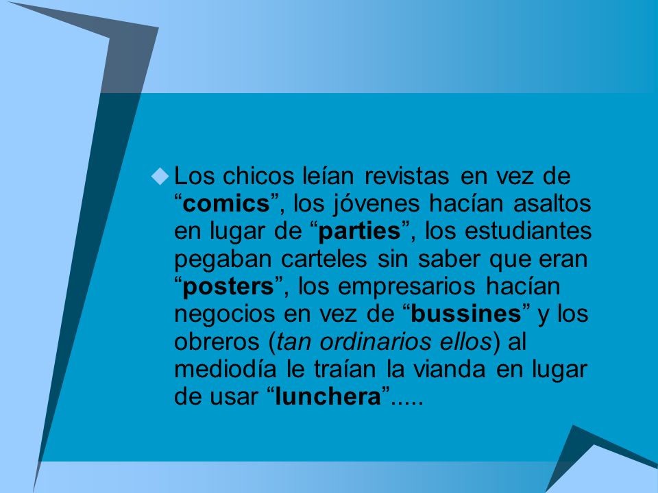 Los chicos leían revistas en vez de comics , los jóvenes hacían asaltos en lugar de parties , los estudiantes pegaban carteles sin saber que eran posters , los empresarios hacían negocios en vez de bussines y los obreros (tan ordinarios ellos) al mediodía le traían la vianda en lugar de usar lunchera .....