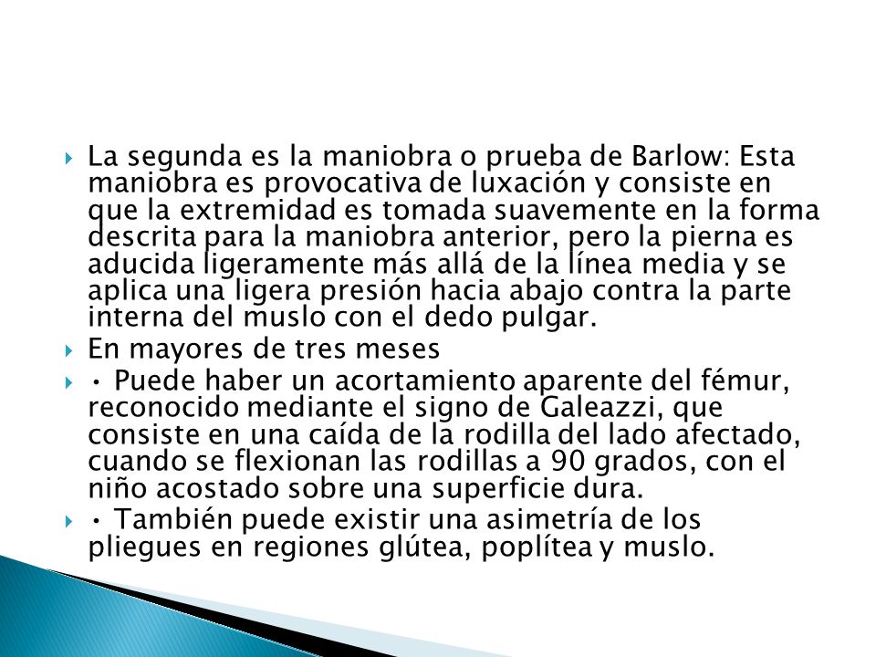 La segunda es la maniobra o prueba de Barlow: Esta maniobra es provocativa de luxación y consiste en que la extremidad es tomada suavemente en la forma descrita para la maniobra anterior, pero la pierna es aducida ligeramente más allá de la línea media y se aplica una ligera presión hacia abajo contra la parte interna del muslo con el dedo pulgar.