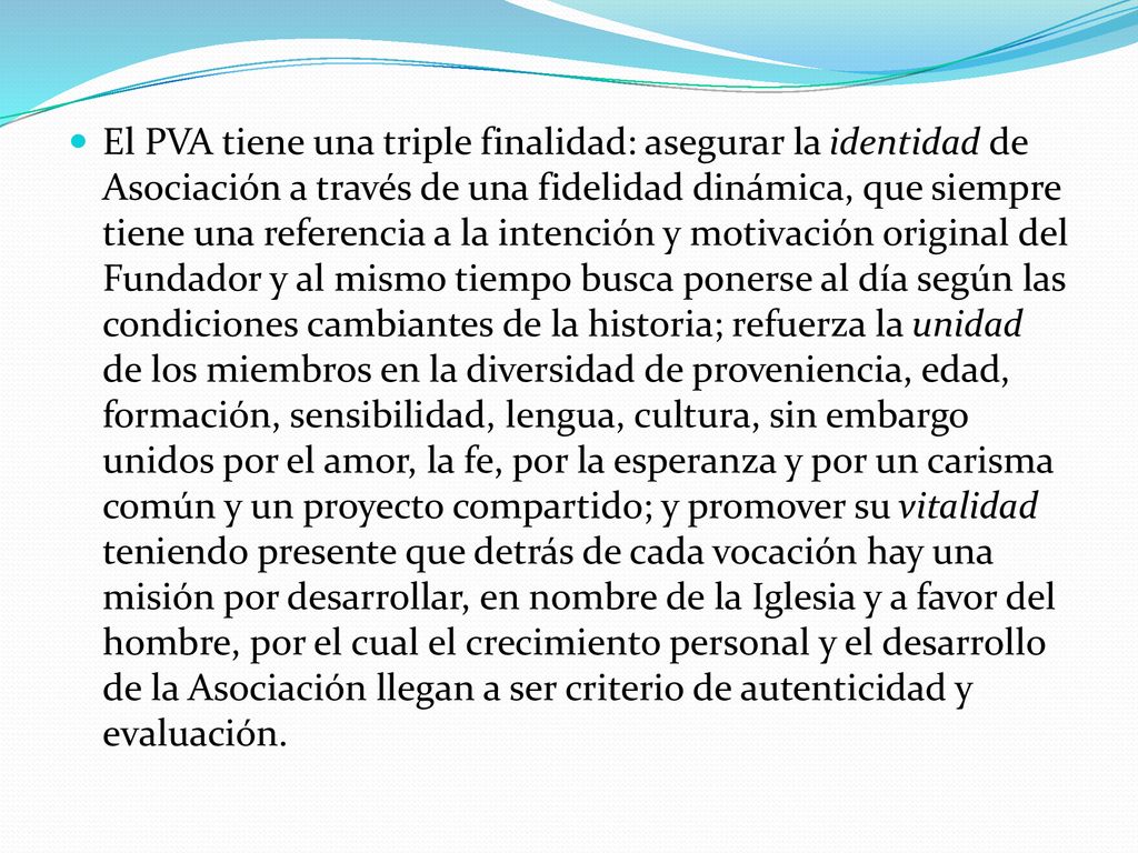 El PVA tiene una triple finalidad: asegurar la identidad de Asociación a través de una fidelidad dinámica, que siempre tiene una referencia a la intención y motivación original del Fundador y al mismo tiempo busca ponerse al día según las condiciones cambiantes de la historia; refuerza la unidad de los miembros en la diversidad de proveniencia, edad, formación, sensibilidad, lengua, cultura, sin embargo unidos por el amor, la fe, por la esperanza y por un carisma común y un proyecto compartido; y promover su vitalidad teniendo presente que detrás de cada vocación hay una misión por desarrollar, en nombre de la Iglesia y a favor del hombre, por el cual el crecimiento personal y el desarrollo de la Asociación llegan a ser criterio de autenticidad y evaluación.