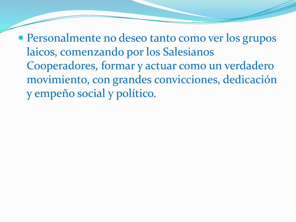 Personalmente no deseo tanto como ver los grupos laicos, comenzando por los Salesianos Cooperadores, formar y actuar como un verdadero movimiento, con grandes convicciones, dedicación y empeño social y político.
