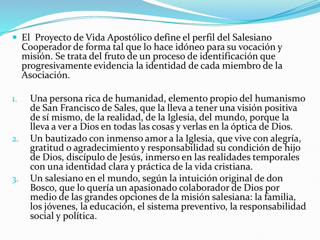 El Proyecto de Vida Apostólico define el perfil del Salesiano Cooperador de forma tal que lo hace idóneo para su vocación y misión. Se trata del fruto de un proceso de identificación que progresivamente evidencia la identidad de cada miembro de la Asociación.