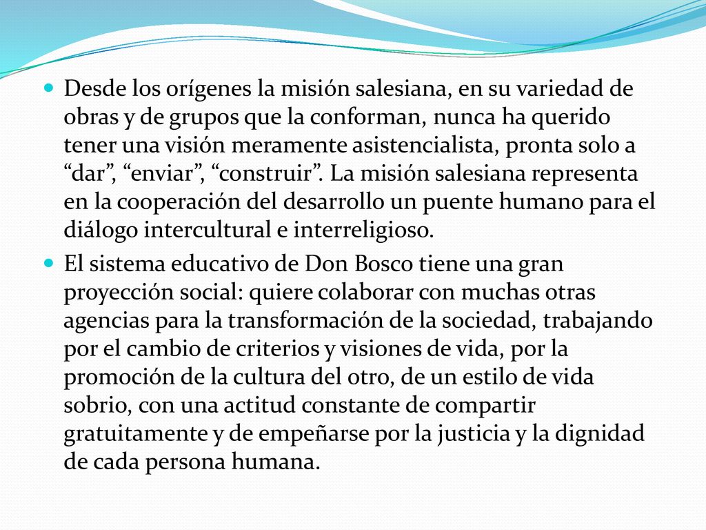 Desde los orígenes la misión salesiana, en su variedad de obras y de grupos que la conforman, nunca ha querido tener una visión meramente asistencialista, pronta solo a dar , enviar , construir . La misión salesiana representa en la cooperación del desarrollo un puente humano para el diálogo intercultural e interreligioso.