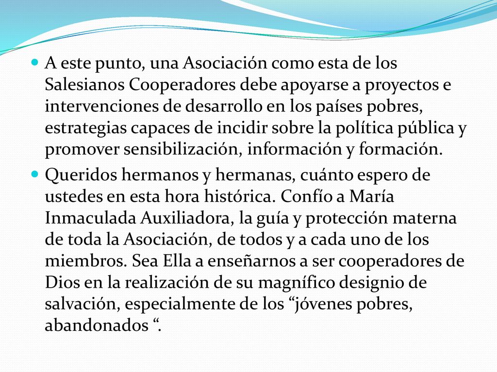A este punto, una Asociación como esta de los Salesianos Cooperadores debe apoyarse a proyectos e intervenciones de desarrollo en los países pobres, estrategias capaces de incidir sobre la política pública y promover sensibilización, información y formación.