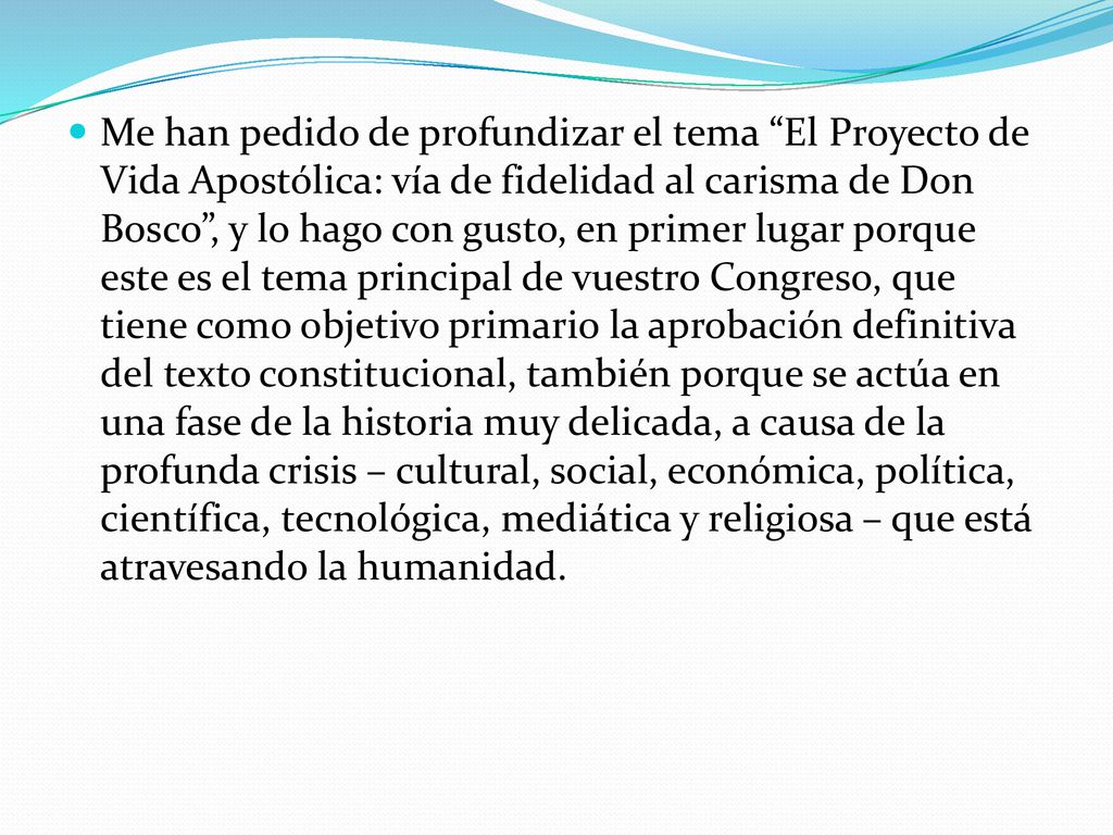 Me han pedido de profundizar el tema El Proyecto de Vida Apostólica: vía de fidelidad al carisma de Don Bosco , y lo hago con gusto, en primer lugar porque este es el tema principal de vuestro Congreso, que tiene como objetivo primario la aprobación definitiva del texto constitucional, también porque se actúa en una fase de la historia muy delicada, a causa de la profunda crisis – cultural, social, económica, política, científica, tecnológica, mediática y religiosa – que está atravesando la humanidad.