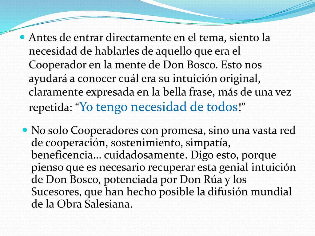 Antes de entrar directamente en el tema, siento la necesidad de hablarles de aquello que era el Cooperador en la mente de Don Bosco. Esto nos ayudará a conocer cuál era su intuición original, claramente expresada en la bella frase, más de una vez repetida: Yo tengo necesidad de todos!