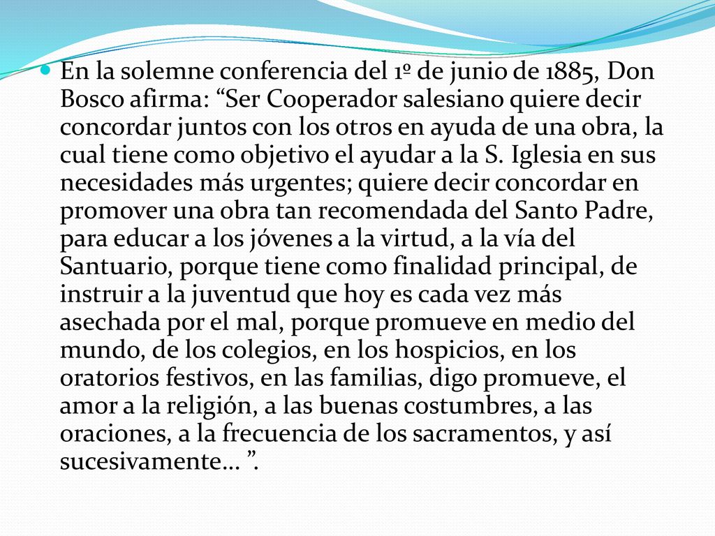 En la solemne conferencia del 1º de junio de 1885, Don Bosco afirma: Ser Cooperador salesiano quiere decir concordar juntos con los otros en ayuda de una obra, la cual tiene como objetivo el ayudar a la S.