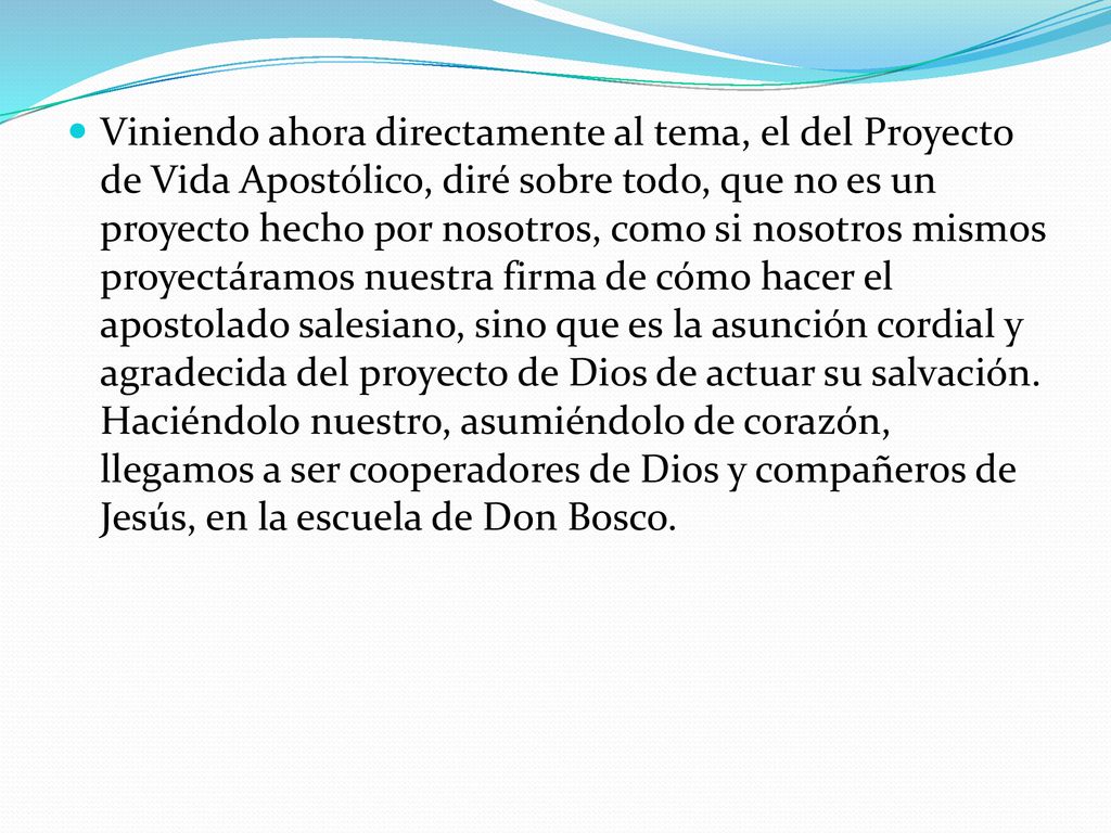 Viniendo ahora directamente al tema, el del Proyecto de Vida Apostólico, diré sobre todo, que no es un proyecto hecho por nosotros, como si nosotros mismos proyectáramos nuestra firma de cómo hacer el apostolado salesiano, sino que es la asunción cordial y agradecida del proyecto de Dios de actuar su salvación.