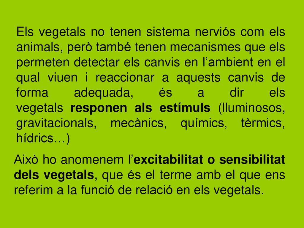 Els vegetals no tenen sistema nerviós com els animals, però també tenen mecanismes que els permeten detectar els canvis en l’ambient en el qual viuen i reaccionar a aquests canvis de forma adequada, és a dir els vegetals responen als estímuls (lluminosos, gravitacionals, mecànics, químics, tèrmics, hídrics…)
