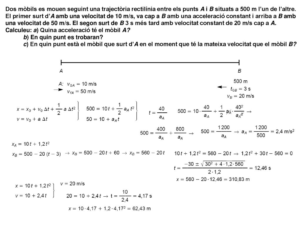 Dos mòbils es mouen seguint una trajectòria rectilínia entre els punts A i B situats a 500 m l’un de l’altre. El primer surt d’A amb una velocitat de 10 m/s, va cap a B amb una acceleració constant i arriba a B amb una velocitat de 50 m/s. El segon surt de B 3 s més tard amb velocitat constant de 20 m/s cap a A. Calculeu: a) Quina acceleració té el mòbil A