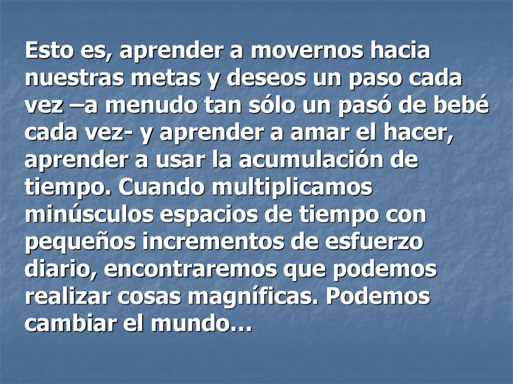 Esto es, aprender a movernos hacia nuestras metas y deseos un paso cada vez –a menudo tan sólo un pasó de bebé cada vez- y aprender a amar el hacer, aprender a usar la acumulación de tiempo.