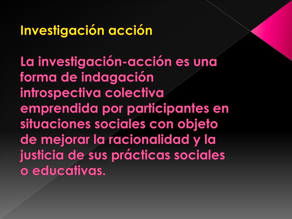 Investigación acción La investigación-acción es una forma de indagación introspectiva colectiva emprendida por participantes en situaciones sociales con objeto de mejorar la racionalidad y la justicia de sus prácticas sociales o educativas.