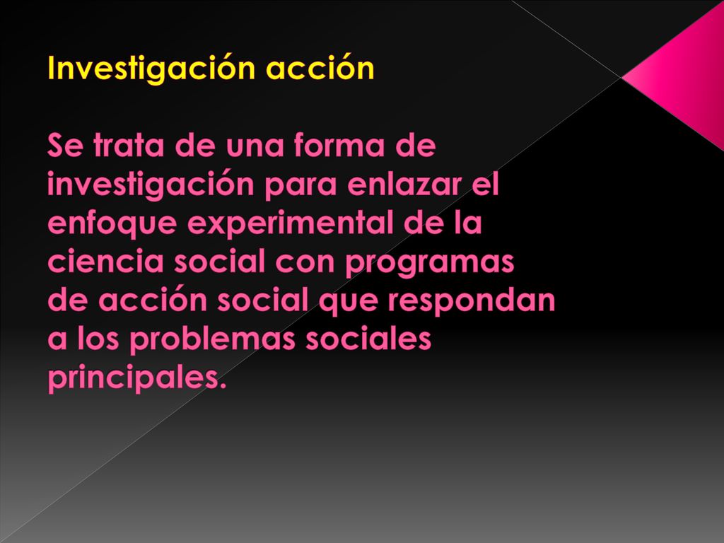 Investigación acción Se trata de una forma de investigación para enlazar el enfoque experimental de la ciencia social con programas de acción social que respondan a los problemas sociales principales.