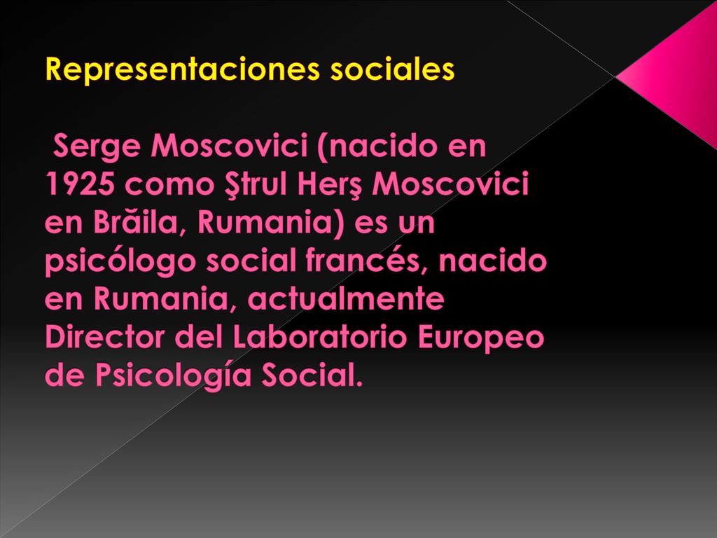 Representaciones sociales Serge Moscovici (nacido en 1925 como Ştrul Herş Moscovici en Brăila, Rumania) es un psicólogo social francés, nacido en Rumania, actualmente Director del Laboratorio Europeo de Psicología Social.